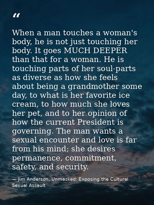 When a man touches a woman's body, he is not just touching her body. It goes MUCH DEEPER than that for a woman. He is to — Jim Anderson, Unmasked: Exposing the Cultural Sexual Assault