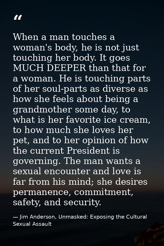 When a man touches a woman's body, he is not just touching her body. It goes MUCH DEEPER than that for a woman. He is to — Jim Anderson, Unmasked: Exposing the Cultural Sexual Assault