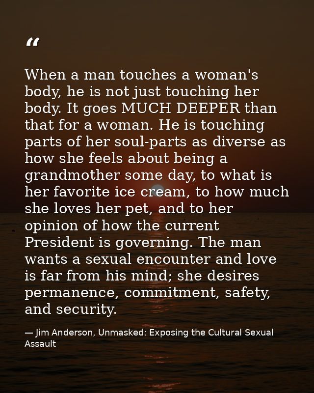 When a man touches a woman's body, he is not just touching her body. It goes MUCH DEEPER than that for a woman. He is to — Jim Anderson, Unmasked: Exposing the Cultural Sexual Assault