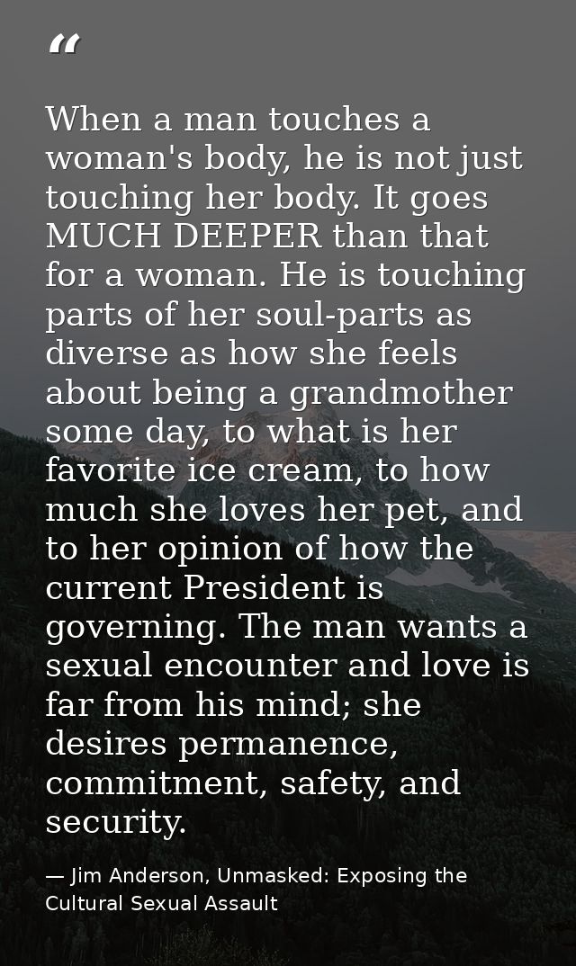 When a man touches a woman's body, he is not just touching her body. It goes MUCH DEEPER than that for a woman. He is to — Jim Anderson, Unmasked: Exposing the Cultural Sexual Assault