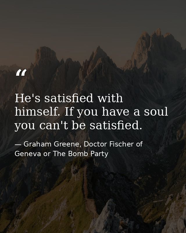 He's satisfied with himself. If you have a soul you can't be satisfied. — Graham Greene, Doctor Fischer of Geneva or The Bomb Party
