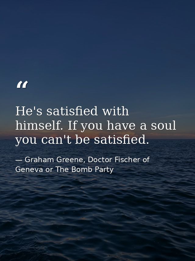 He's satisfied with himself. If you have a soul you can't be satisfied. — Graham Greene, Doctor Fischer of Geneva or The Bomb Party