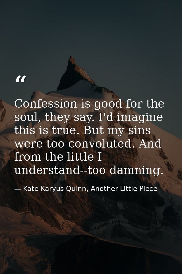Confession is good for the soul, they say. I'd imagine this is true. But my sins were too convoluted. And from the littl — Kate Karyus Quinn, Another Little Piece