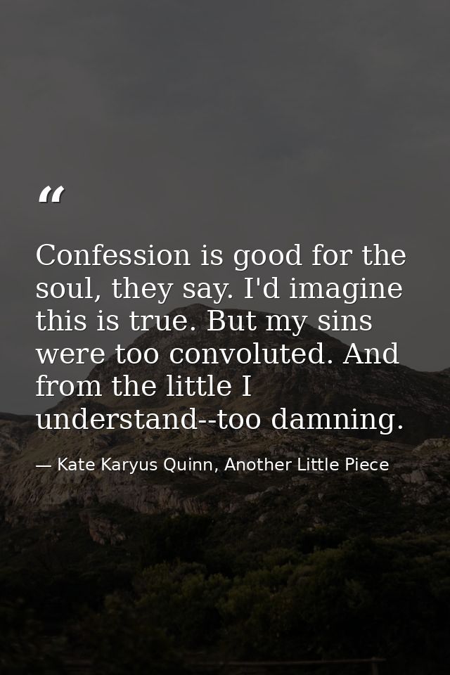 Confession is good for the soul, they say. I'd imagine this is true. But my sins were too convoluted. And from the littl — Kate Karyus Quinn, Another Little Piece