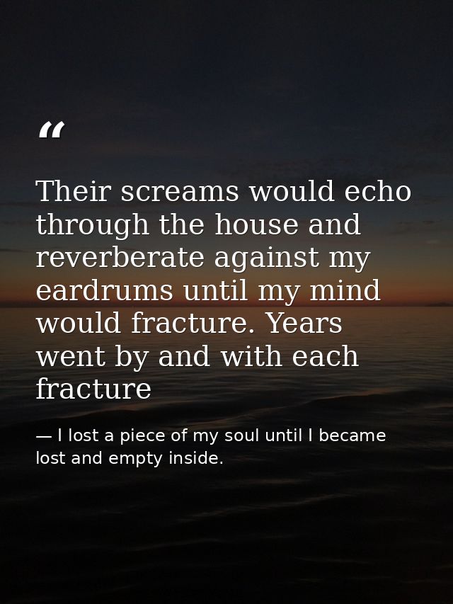 Their screams would echo through the house and reverberate against my eardrums until my mind would fracture. Years went  — I lost a piece of my soul until I became lost and empty inside.