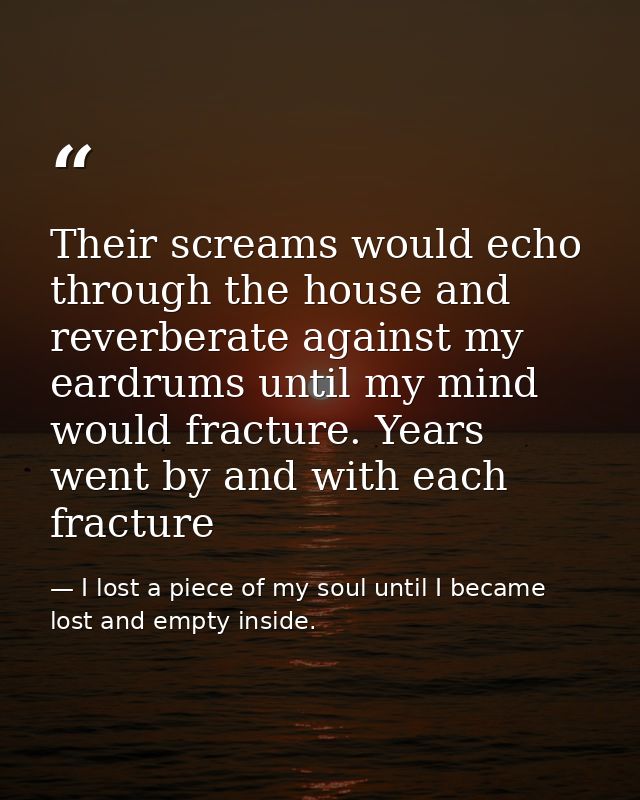 Their screams would echo through the house and reverberate against my eardrums until my mind would fracture. Years went  — I lost a piece of my soul until I became lost and empty inside.