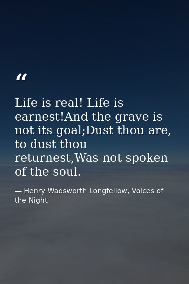 Life is real! Life is earnest!And the grave is not its goal;Dust thou are, to dust thou returnest,Was not spoken of the  — Henry Wadsworth Longfellow, Voices of the Night