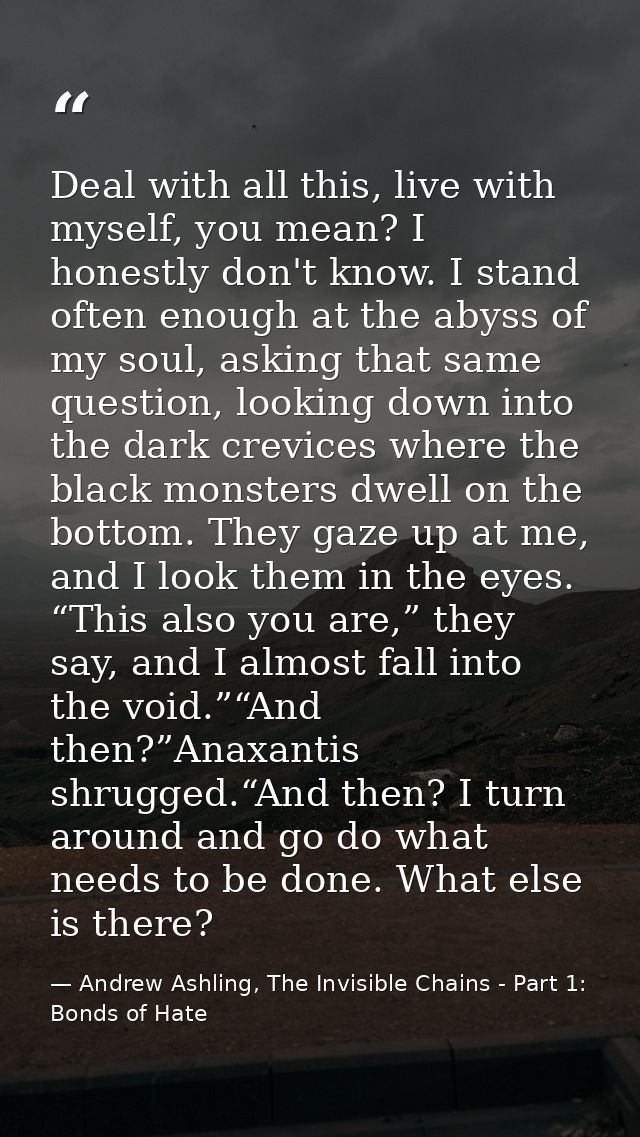 Deal with all this, live with myself, you mean? I honestly don't know. I stand often enough at the abyss of my soul, ask — Andrew Ashling, The Invisible Chains - Part 1: Bonds of Hate