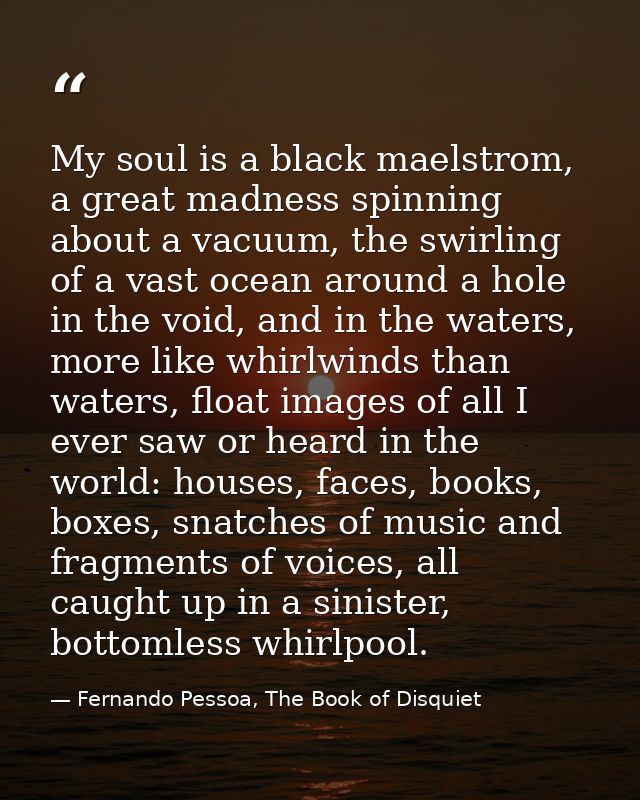My soul is a black maelstrom, a great madness spinning about a vacuum, the swirling of a vast ocean around a hole in the — Fernando Pessoa, The Book of Disquiet