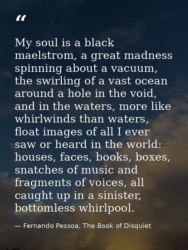 My soul is a black maelstrom, a great madness spinning about a vacuum, the swirling of a vast ocean around a hole in the — Fernando Pessoa, The Book of Disquiet
