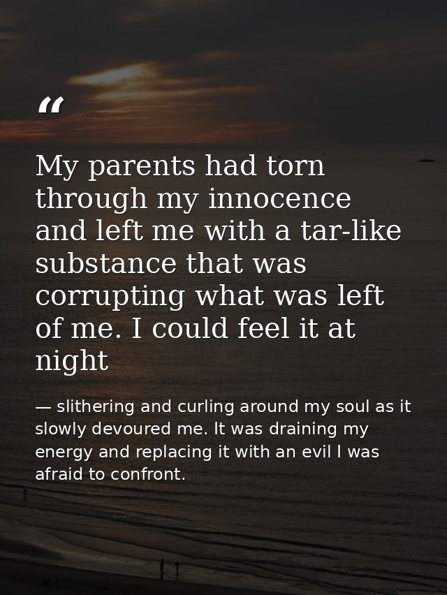 My parents had torn through my innocence and left me with a tar-like substance that was corrupting what was left of me.  — slithering and curling around my soul as it slowly devoured me. It was draining my energy and replacing it with an evil I was afraid to confront.