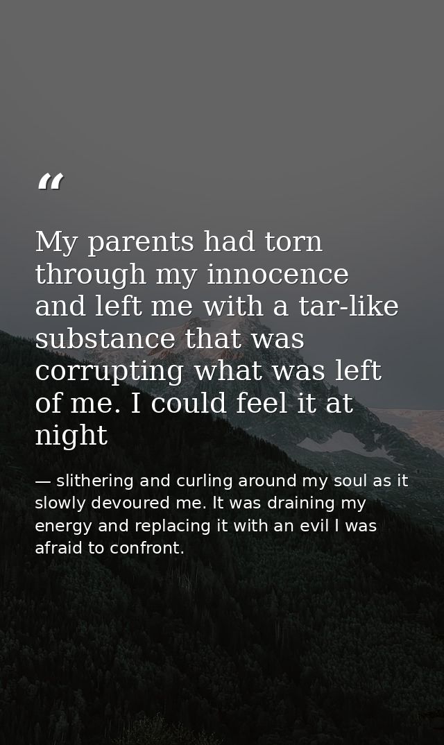 My parents had torn through my innocence and left me with a tar-like substance that was corrupting what was left of me.  — slithering and curling around my soul as it slowly devoured me. It was draining my energy and replacing it with an evil I was afraid to confront.