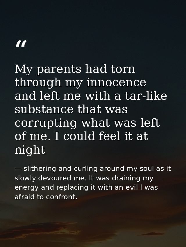 My parents had torn through my innocence and left me with a tar-like substance that was corrupting what was left of me.  — slithering and curling around my soul as it slowly devoured me. It was draining my energy and replacing it with an evil I was afraid to confront.