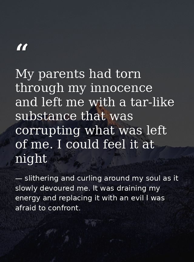 My parents had torn through my innocence and left me with a tar-like substance that was corrupting what was left of me.  — slithering and curling around my soul as it slowly devoured me. It was draining my energy and replacing it with an evil I was afraid to confront.