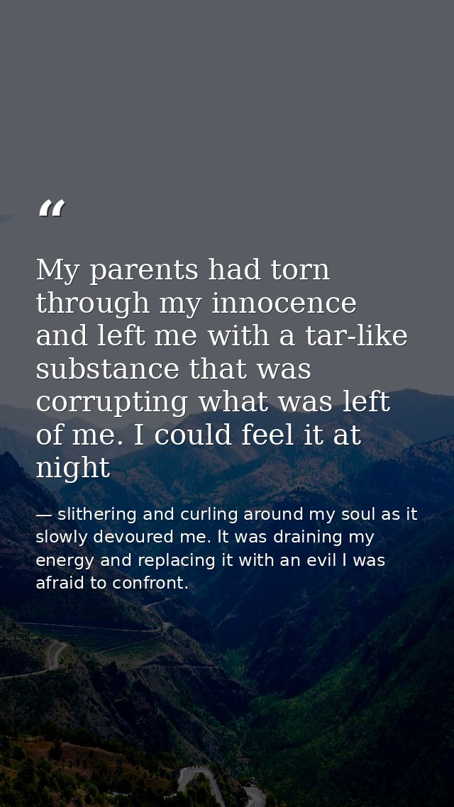 My parents had torn through my innocence and left me with a tar-like substance that was corrupting what was left of me.  — slithering and curling around my soul as it slowly devoured me. It was draining my energy and replacing it with an evil I was afraid to confront.