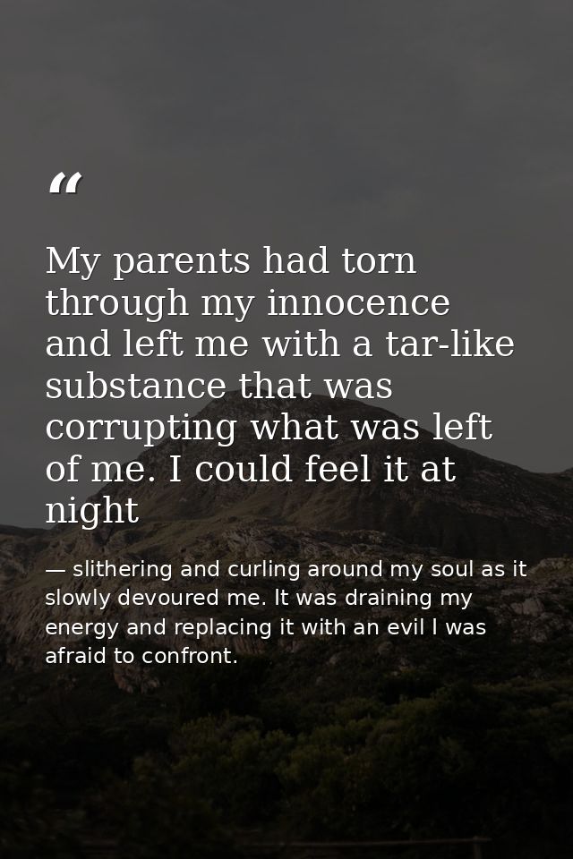 My parents had torn through my innocence and left me with a tar-like substance that was corrupting what was left of me.  — slithering and curling around my soul as it slowly devoured me. It was draining my energy and replacing it with an evil I was afraid to confront.