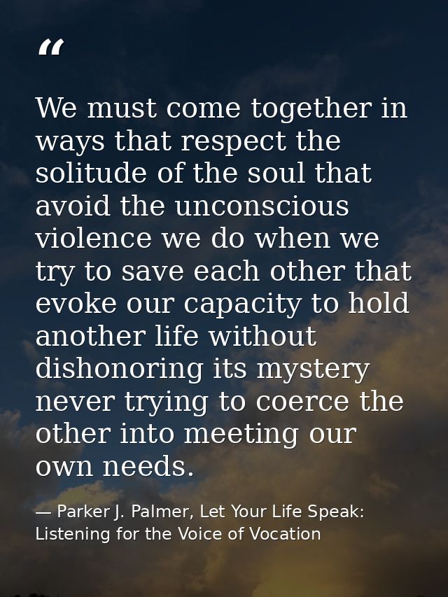 We must come together in ways that respect the solitude of the soul that avoid the unconscious violence we do when we tr — Parker J. Palmer, Let Your Life Speak: Listening for the Voice of Vocation