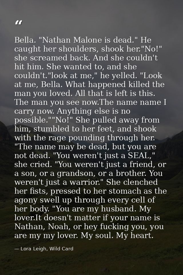 Bella. "Nathan Malone is dead." He caught her shoulders, shook her."No!" she screamed back. And she couldn't hit him. Sh — Lora Leigh, Wild Card