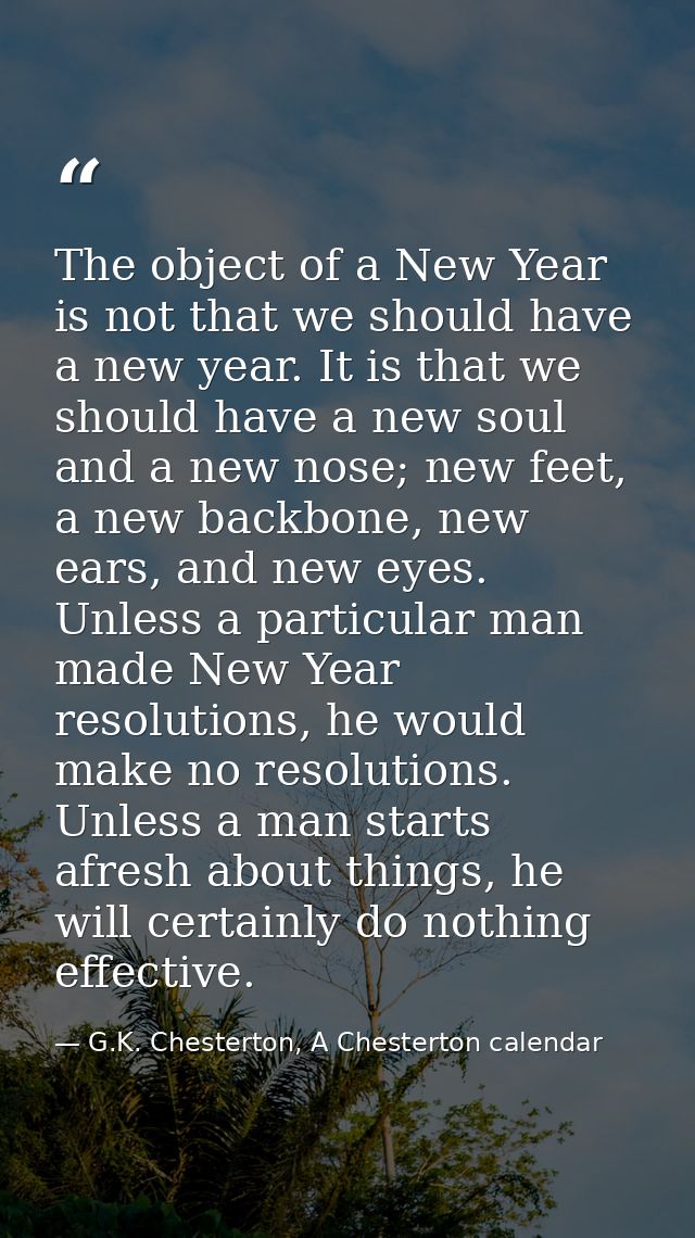The object of a New Year is not that we should have a new year. It is that we should have a new soul and a new nose; new — G.K. Chesterton, A Chesterton calendar