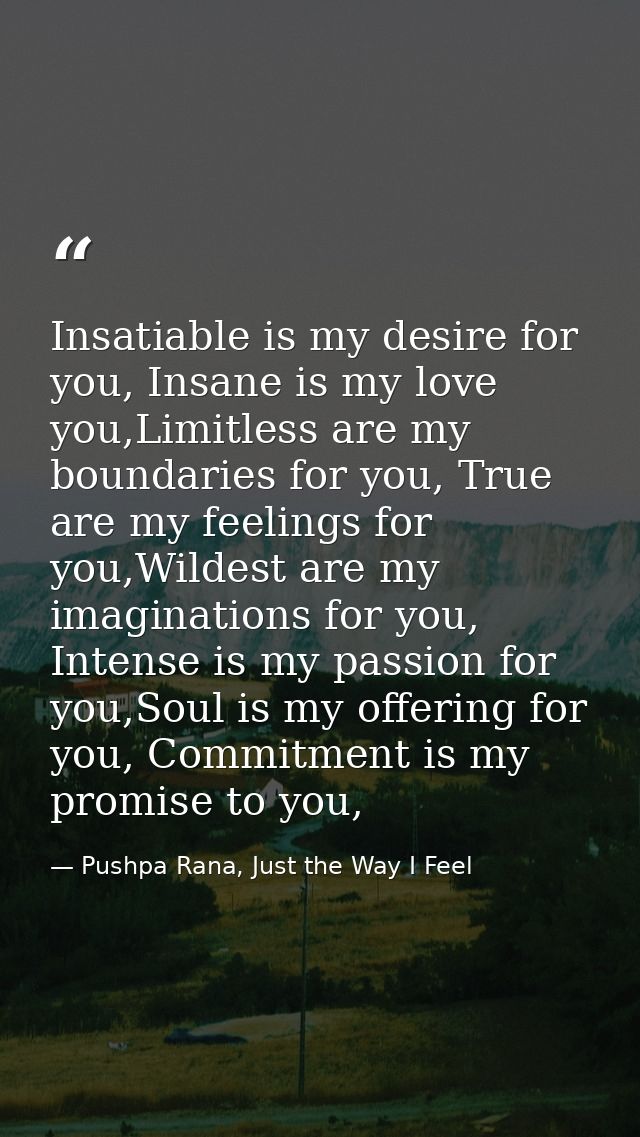 Insatiable is my desire for you, Insane is my love you,Limitless are my boundaries for you, True are my feelings for you — Pushpa Rana, Just the Way I Feel