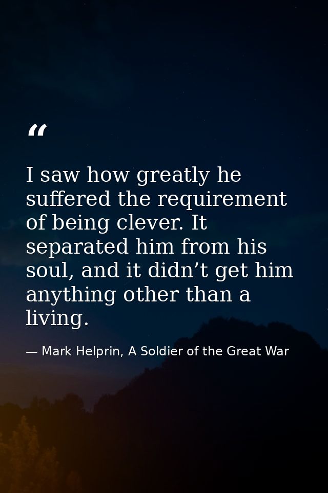 I saw how greatly he suffered the requirement of being clever. It separated him from his soul, and it didn’t get him any — Mark Helprin, A Soldier of the Great War