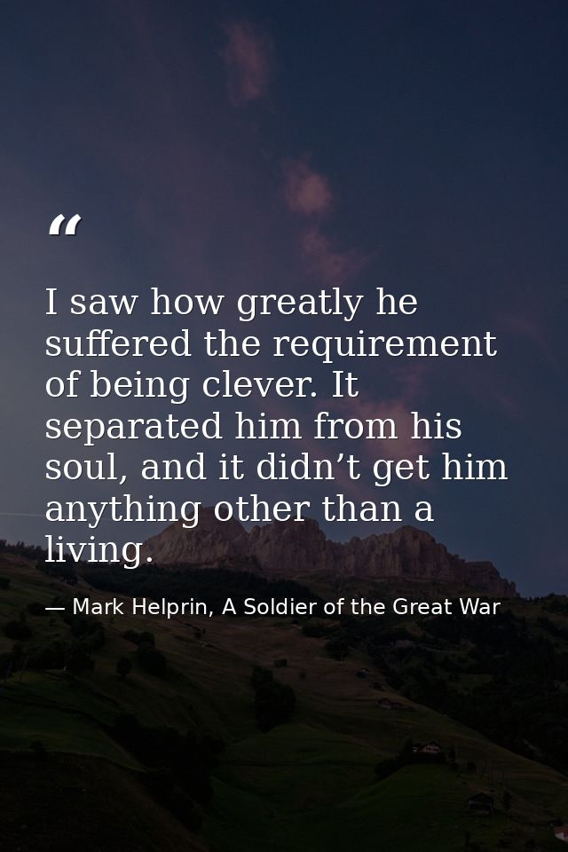 I saw how greatly he suffered the requirement of being clever. It separated him from his soul, and it didn’t get him any — Mark Helprin, A Soldier of the Great War