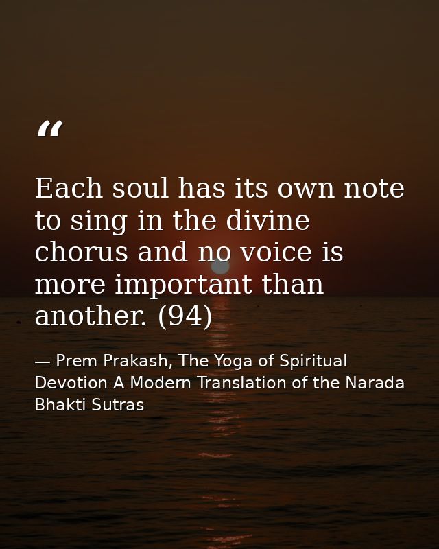 Each soul has its own note to sing in the divine chorus and no voice is more important than another. (94) — Prem Prakash, The Yoga of Spiritual Devotion A Modern Translation of the Narada Bhakti Sutras