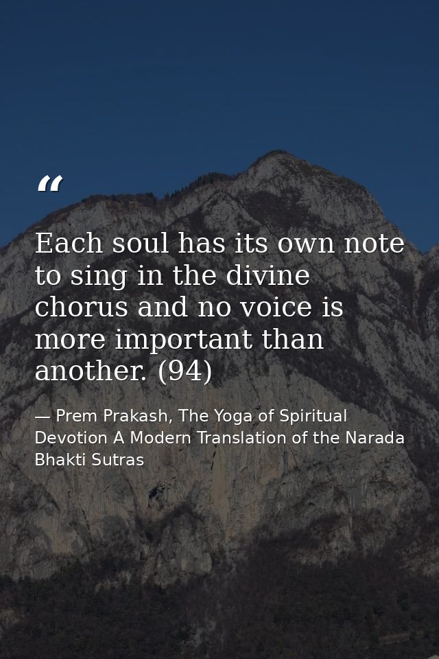 Each soul has its own note to sing in the divine chorus and no voice is more important than another. (94) — Prem Prakash, The Yoga of Spiritual Devotion A Modern Translation of the Narada Bhakti Sutras
