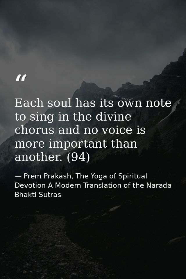 Each soul has its own note to sing in the divine chorus and no voice is more important than another. (94) — Prem Prakash, The Yoga of Spiritual Devotion A Modern Translation of the Narada Bhakti Sutras