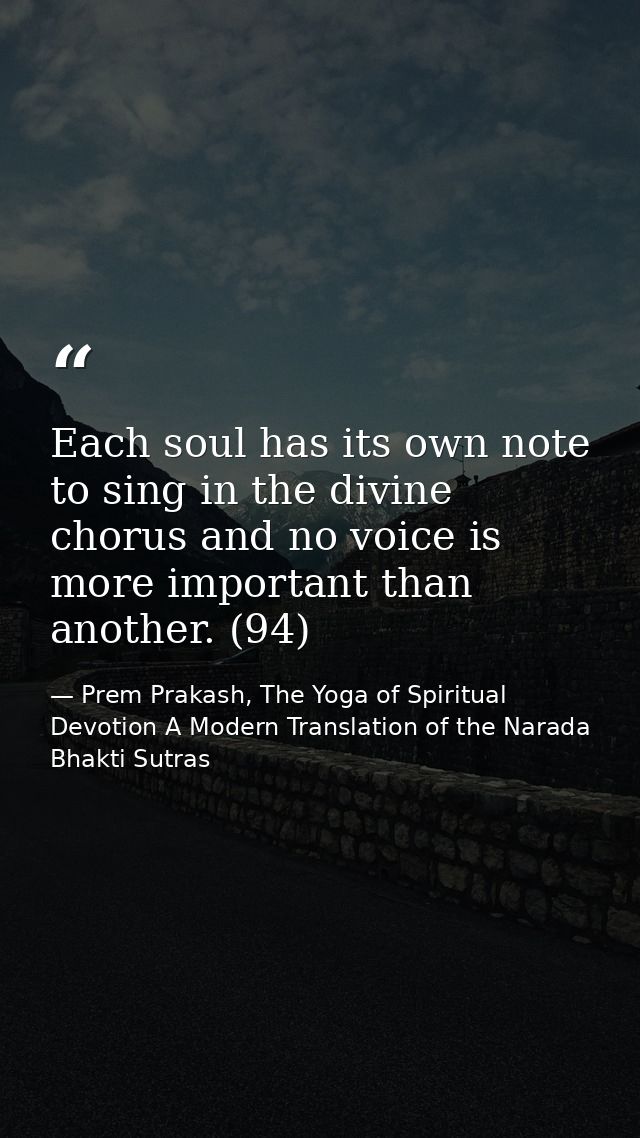 Each soul has its own note to sing in the divine chorus and no voice is more important than another. (94) — Prem Prakash, The Yoga of Spiritual Devotion A Modern Translation of the Narada Bhakti Sutras