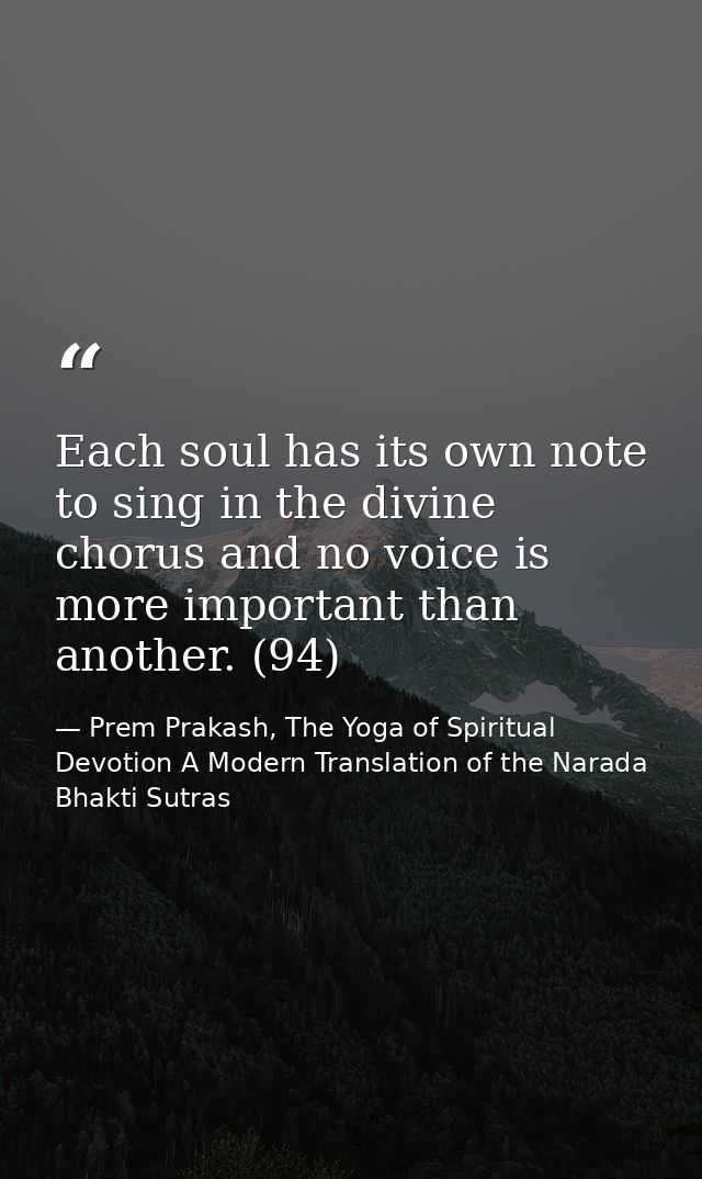 Each soul has its own note to sing in the divine chorus and no voice is more important than another. (94) — Prem Prakash, The Yoga of Spiritual Devotion A Modern Translation of the Narada Bhakti Sutras