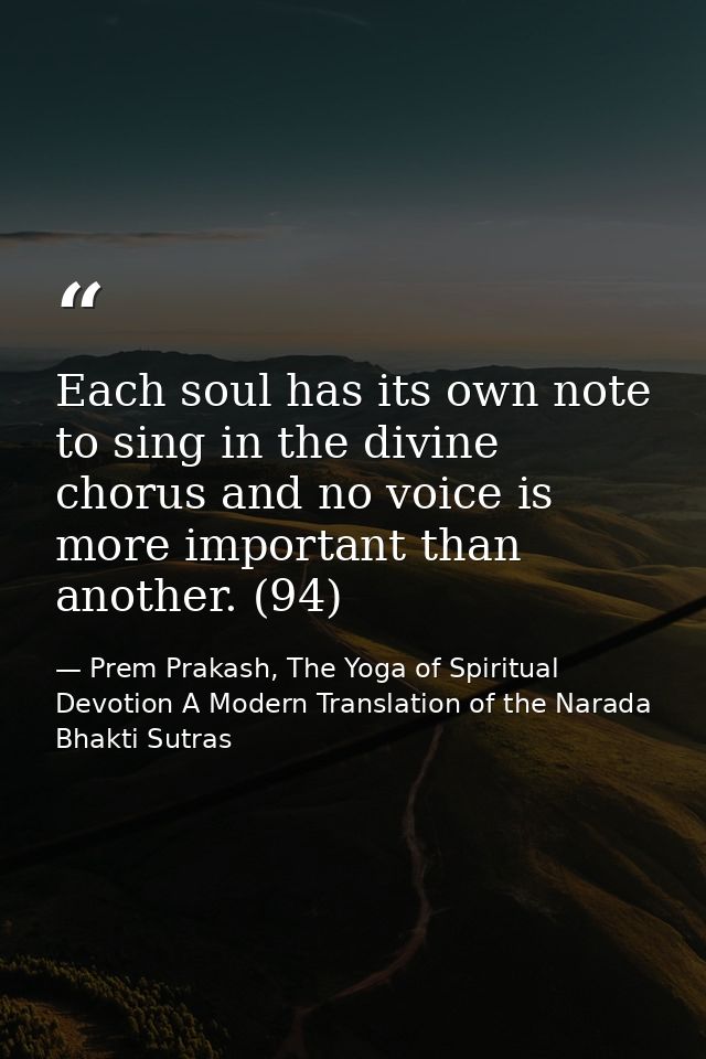 Each soul has its own note to sing in the divine chorus and no voice is more important than another. (94) — Prem Prakash, The Yoga of Spiritual Devotion A Modern Translation of the Narada Bhakti Sutras