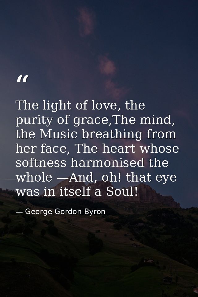 The light of love, the purity of grace,The mind, the Music breathing from her face, The heart whose softness harmonised  — George Gordon Byron