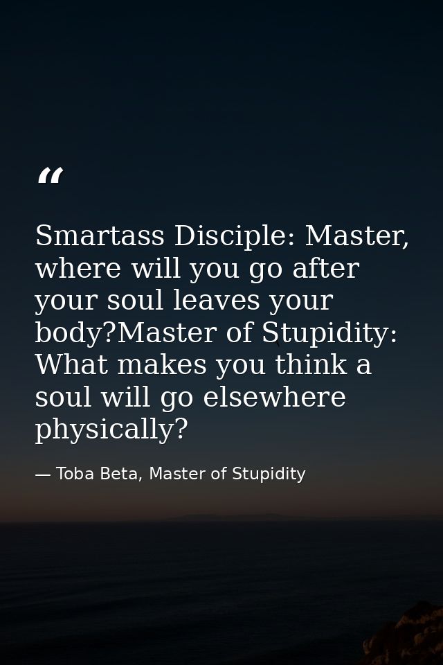 Smartass Disciple: Master, where will you go after your soul leaves your body?Master of Stupidity: What makes you think  — Toba Beta, Master of Stupidity