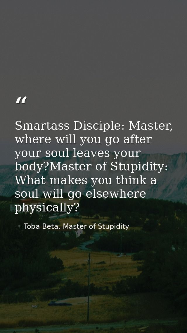 Smartass Disciple: Master, where will you go after your soul leaves your body?Master of Stupidity: What makes you think  — Toba Beta, Master of Stupidity
