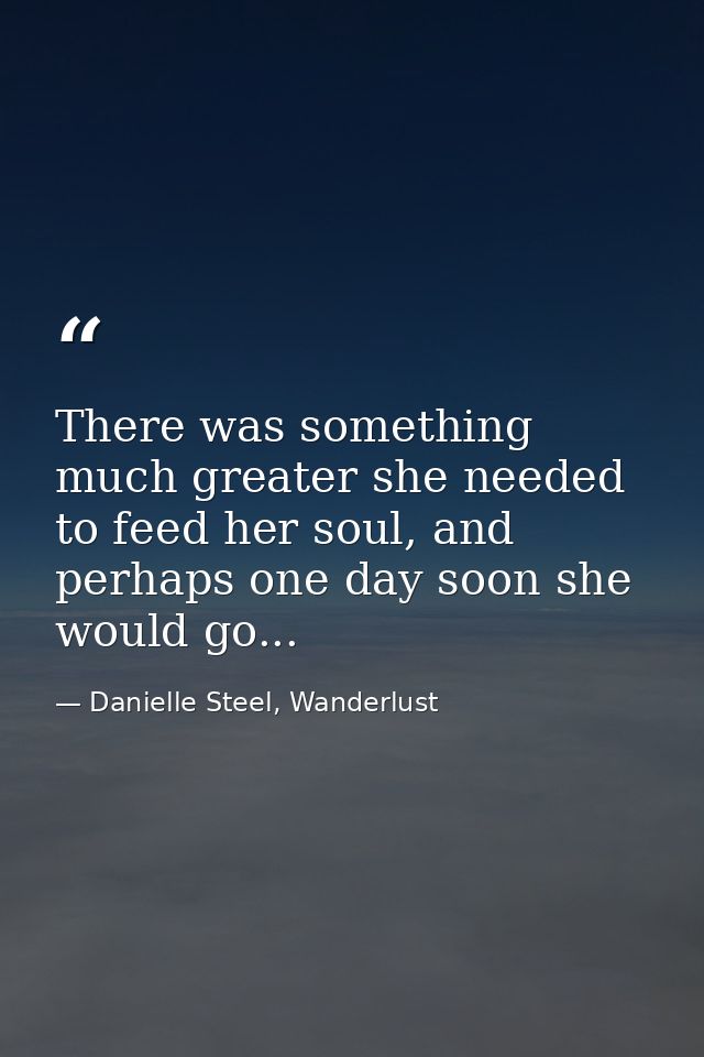There was something much greater she needed to feed her soul, and perhaps one day soon she would go... — Danielle Steel, Wanderlust