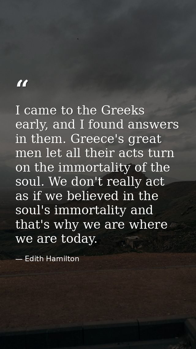 I came to the Greeks early, and I found answers in them. Greece's great men let all their acts turn on the immortality o — Edith Hamilton