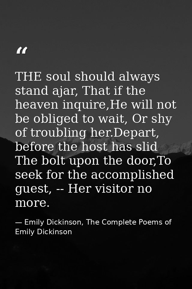 THE soul should always stand ajar, That if the heaven inquire,He will not be obliged to wait, Or shy of troubling her.De — Emily Dickinson, The Complete Poems of Emily Dickinson