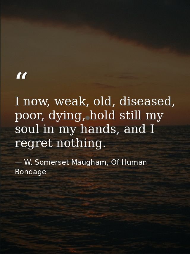I now, weak, old, diseased, poor, dying, hold still my soul in my hands, and I regret nothing. — W. Somerset Maugham, Of Human Bondage