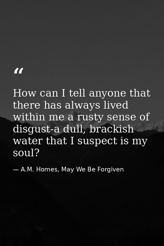 How can I tell anyone that there has always lived within me a rusty sense of disgust-a dull, brackish water that I suspe — A.M. Homes, May We Be Forgiven