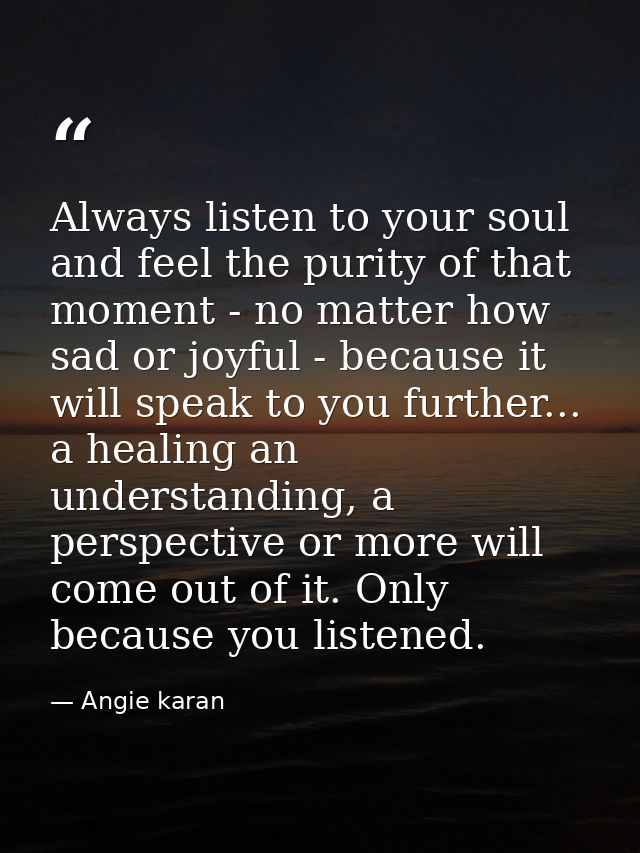 Always listen to your soul and feel the purity of that moment - no matter how sad or joyful - because it will speak to y — Angie karan