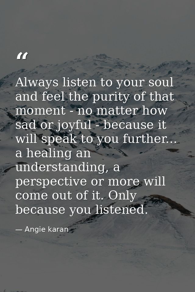 Always listen to your soul and feel the purity of that moment - no matter how sad or joyful - because it will speak to y — Angie karan