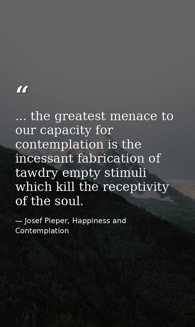 ... the greatest menace to our capacity for contemplation is the incessant fabrication of tawdry empty stimuli which kil — Josef Pieper, Happiness and Contemplation