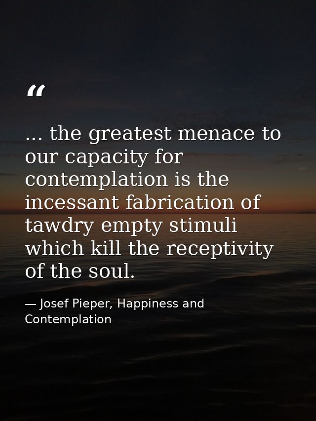 ... the greatest menace to our capacity for contemplation is the incessant fabrication of tawdry empty stimuli which kil — Josef Pieper, Happiness and Contemplation