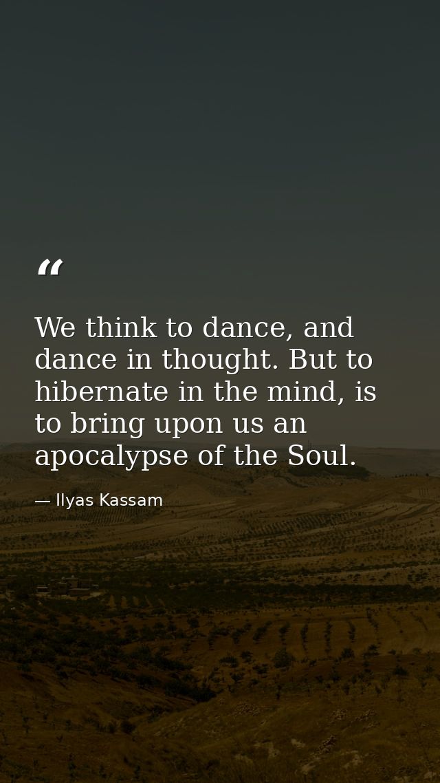 We think to dance, and dance in thought. But to hibernate in the mind, is to bring upon us an apocalypse of the Soul. — Ilyas Kassam
