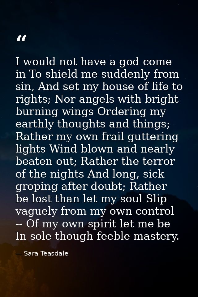 I would not have a god come in To shield me suddenly from sin, And set my house of life to rights; Nor angels with brigh — Sara Teasdale