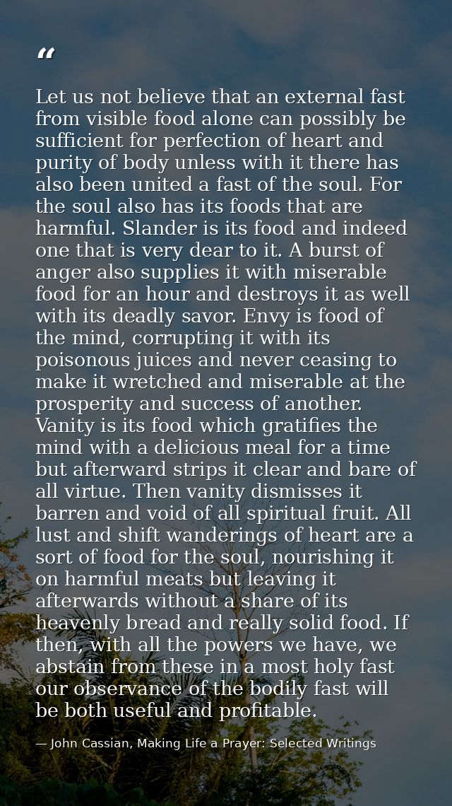 Let us not believe that an external fast from visible food alone can possibly be sufficient for perfection of heart and  — John Cassian, Making Life a Prayer: Selected Writings