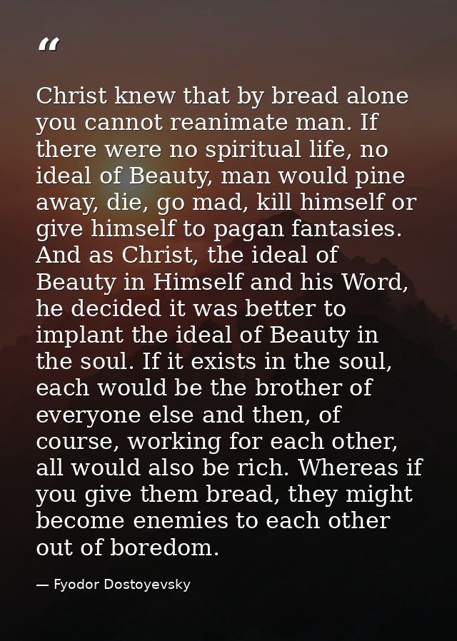 Christ knew that by bread alone you cannot reanimate man. If there were no spiritual life, no ideal of Beauty, man would — Fyodor Dostoyevsky