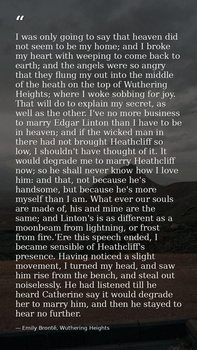 I was only going to say that heaven did not seem to be my home; and I broke my heart with weeping to come back to earth; — Emily Brontë, Wuthering Heights