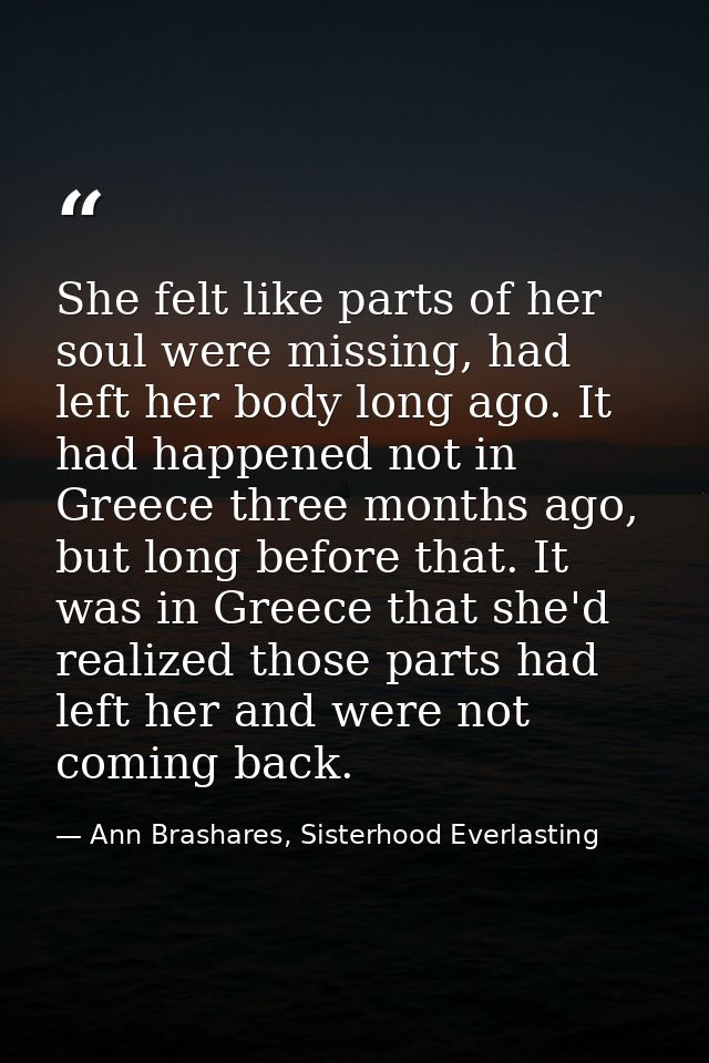 She felt like parts of her soul were missing, had left her body long ago. It had happened not in Greece three months ago — Ann Brashares, Sisterhood Everlasting